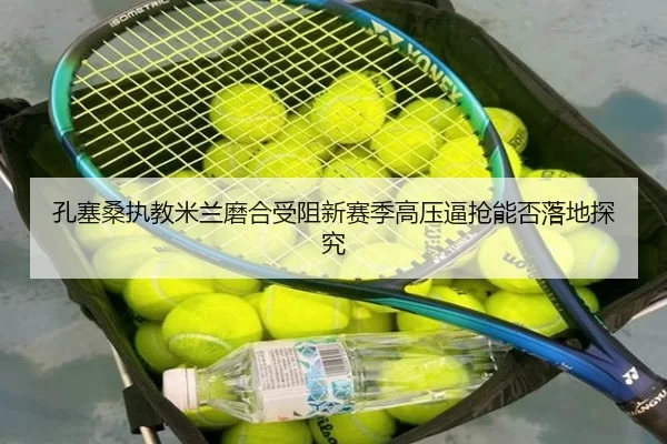 孔塞桑执教米兰磨合受阻新赛季高压逼抢能否落地探究